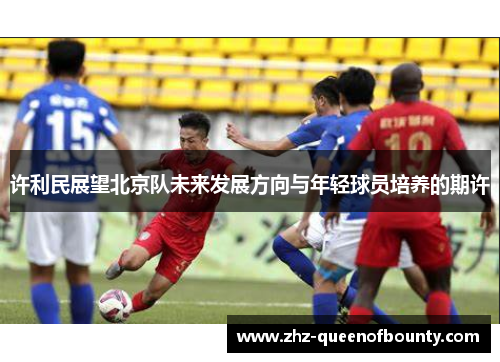 许利民展望北京队未来发展方向与年轻球员培养的期许 许利民展望北京队未来发展方向与年轻球员培养的期许