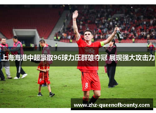 上海海港中超豪取96球力压群雄夺冠 展现强大攻击力