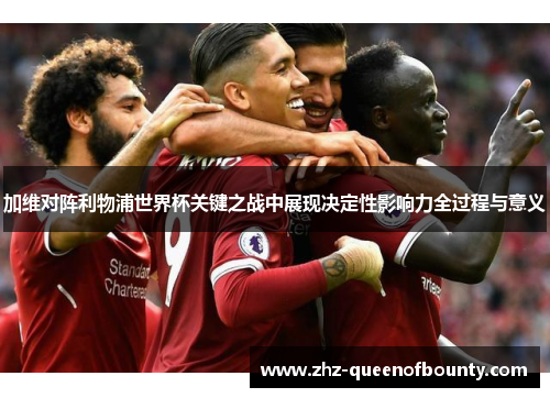加维对阵利物浦世界杯关键之战中展现决定性影响力全过程与意义